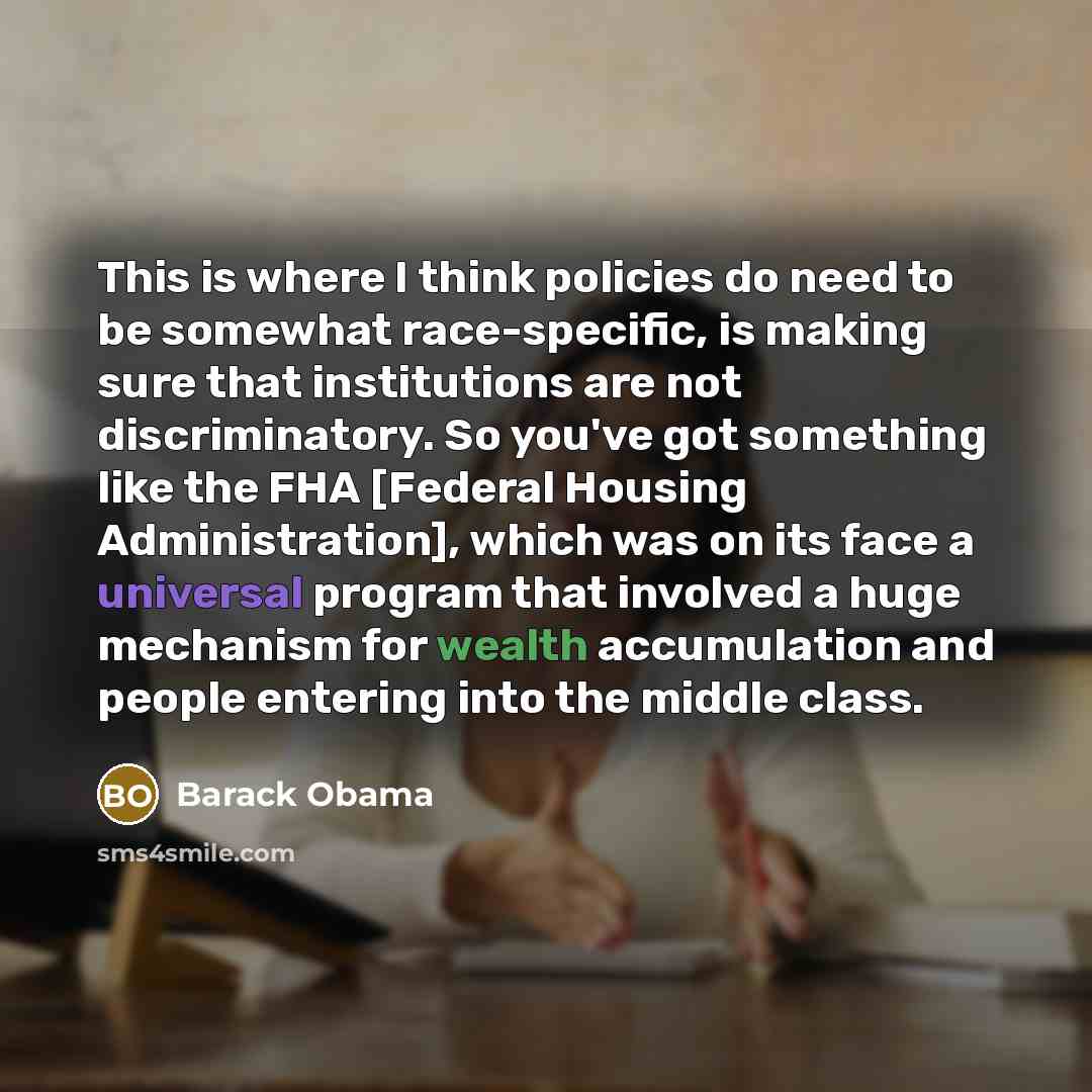 “This is where I think policies do need to be somewhat race-specific, is making sure that institutions are not discriminatory. So you've got something like the FHA [Federal Housing Administration], which was on its face a universal program that involved a huge mechanism for wealth accumulation and…” quote by Barack Obama