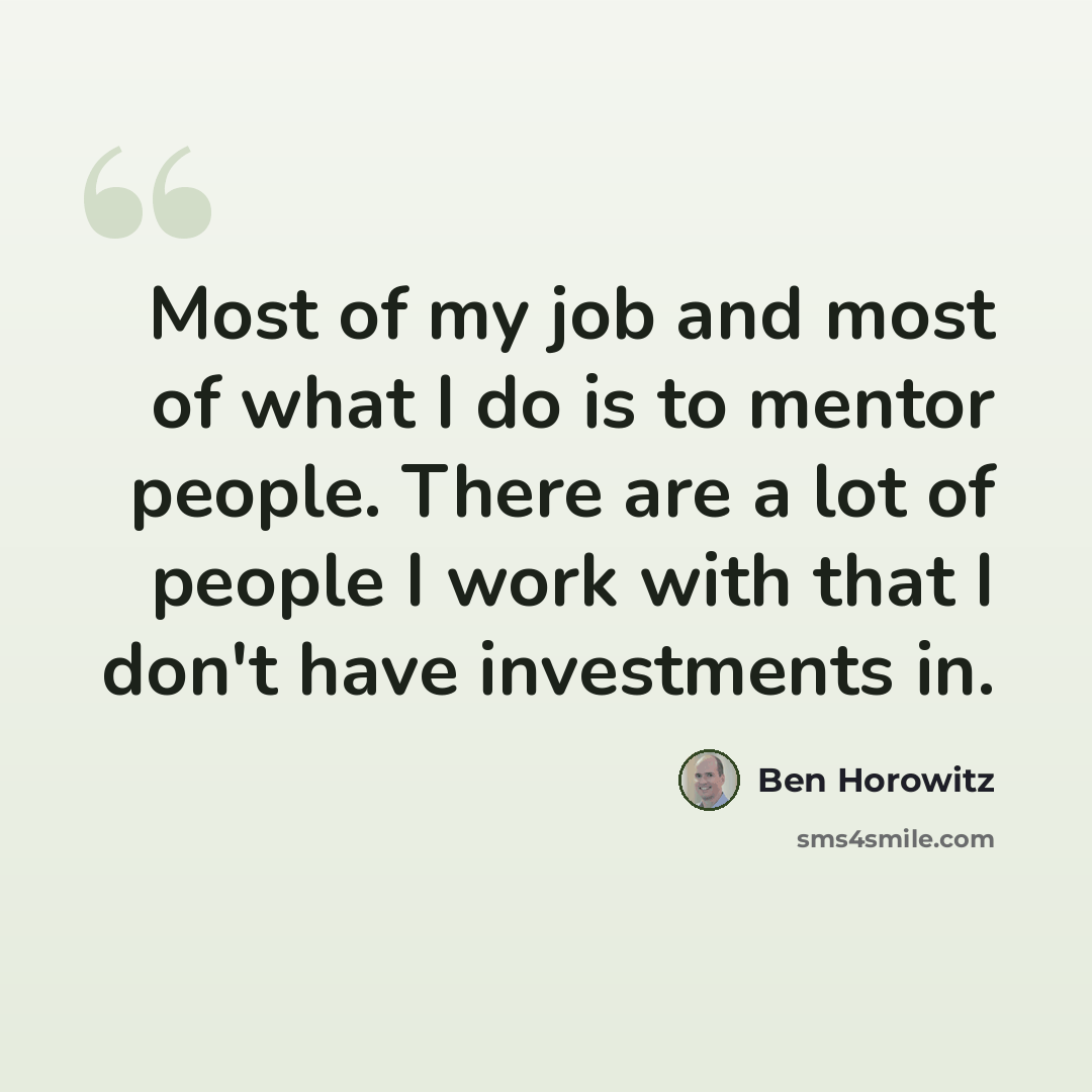 “Most of my job and most of what I do is to mentor people. There are a lot of people I work with that I don't have investments in.” quote by Ben Horowitz