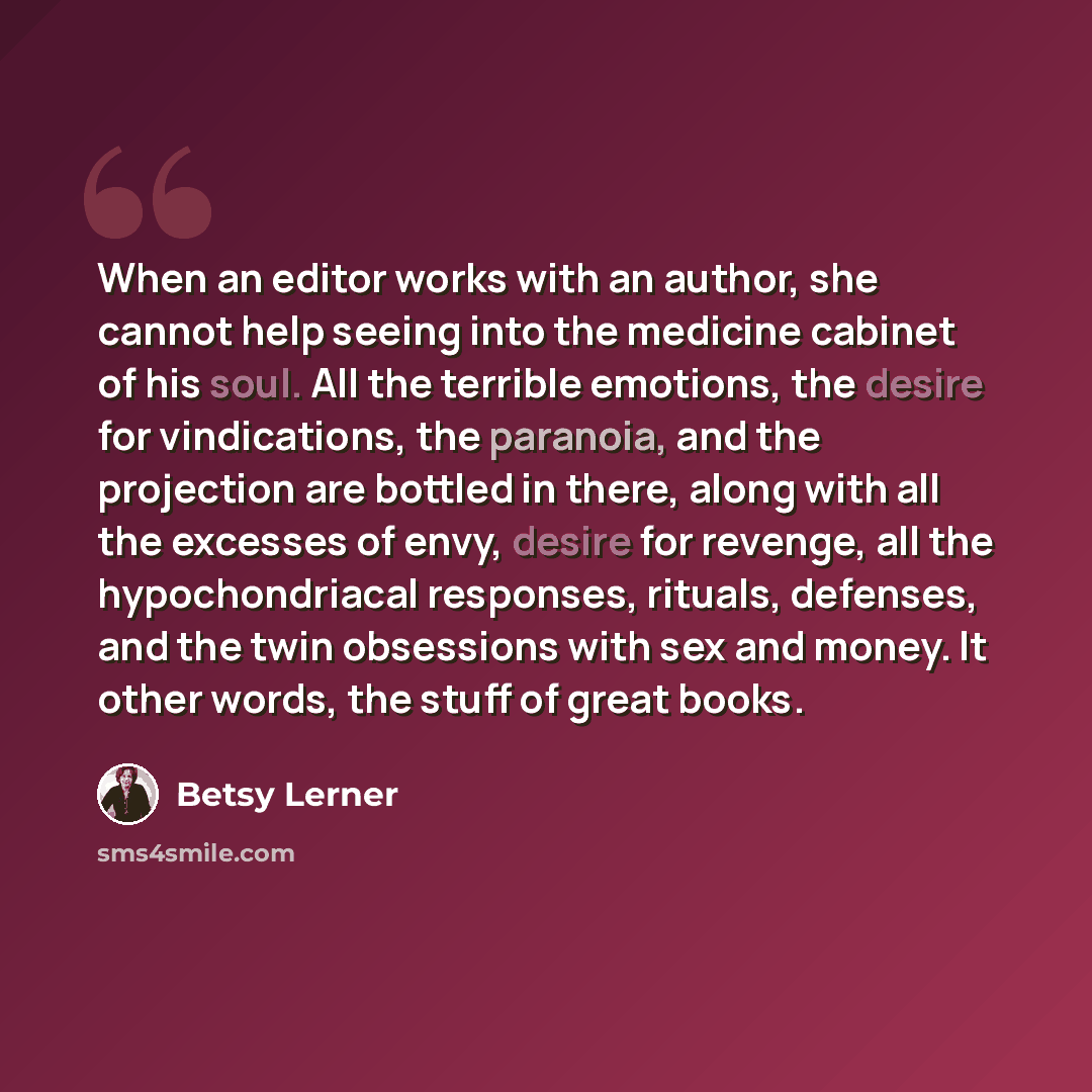 “When an editor works with an author, she cannot help seeing into the medicine cabinet of his soul. All the terrible emotions, the desire for vindications, the paranoia, and the projection are bottled in there, along with all the excesses of envy, desire for revenge, all the hypochondriacal…” quote by Betsy Lerner