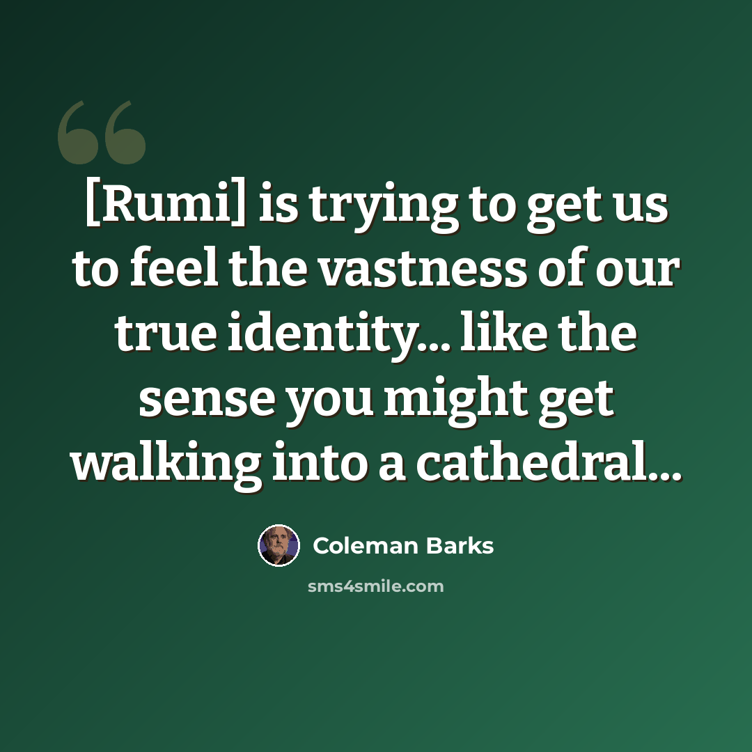 “[Rumi] is trying to get us to feel the vastness of our true identity... like the sense you might get walking into a cathedral...” quote by Coleman Barks