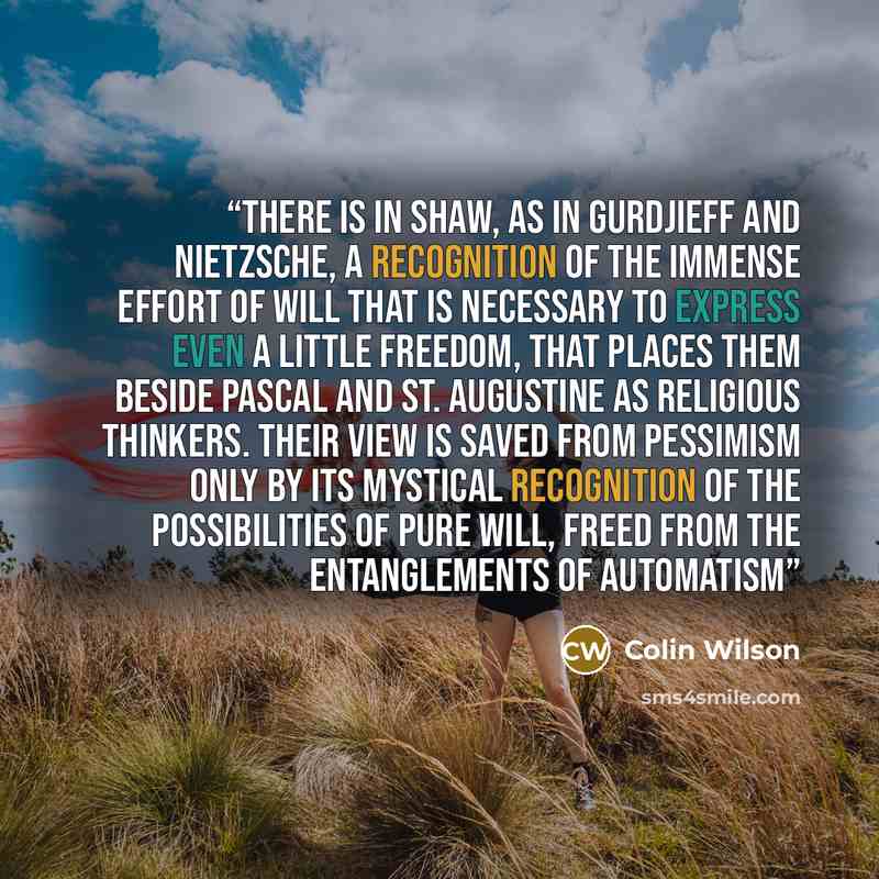 “There is in Shaw, as in Gurdjieff and Nietzsche, a recognition of the immense effort of Will that is necessary to express even a little freedom, that places them beside Pascal and St. Augustine as religious thinkers. Their view is saved from pessimism only by its mystical recognition of the…” quote by Colin Wilson
