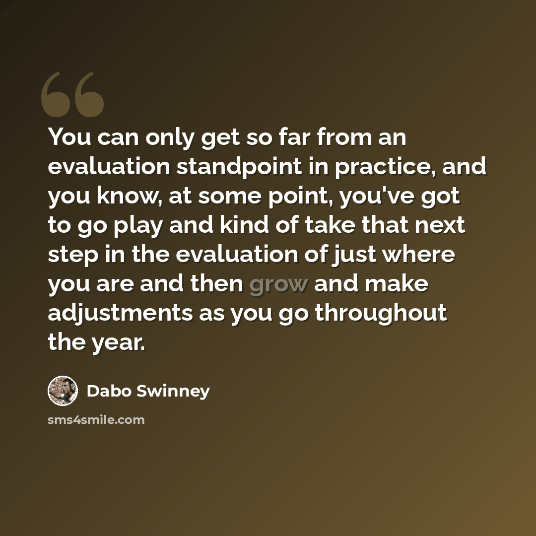 “You can only get so far from an evaluation standpoint in practice, and you know, at some point, you've got to go play and kind of take that next step in the evaluation of just where you are and then grow and make adjustments as you go throughout the year.” quote by Dabo Swinney
