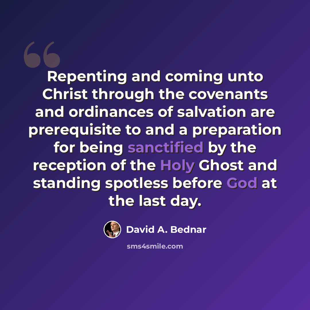 “Repenting and coming unto Christ through the covenants and ordinances of salvation are prerequisite to and a preparation for being sanctified by the reception of the Holy Ghost and standing spotless before God at the last day.” quote by David A. Bednar
