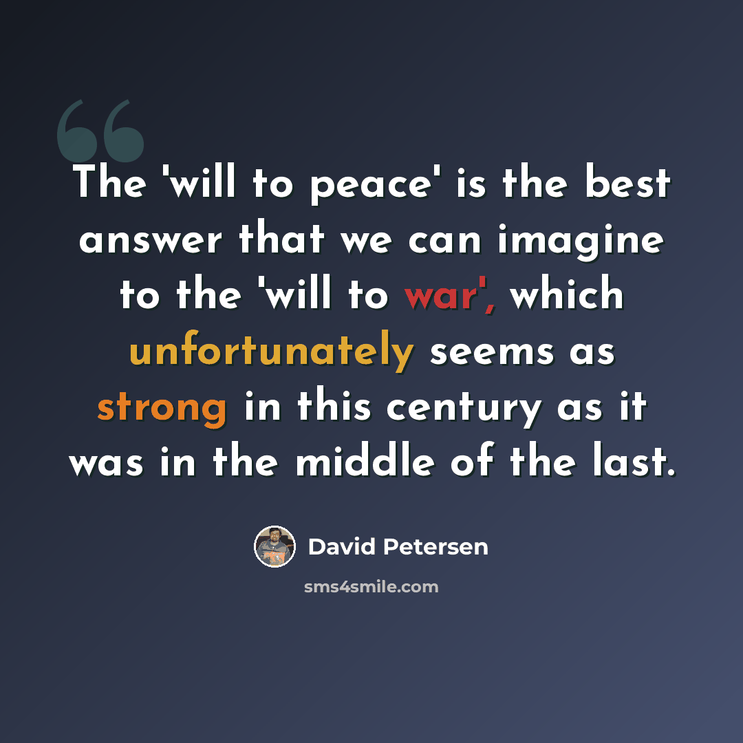 “The 'will to peace' is the best answer that we can imagine to the 'will to war', which unfortunately seems as strong in this century as it was in the middle of the last.” quote by David Petersen