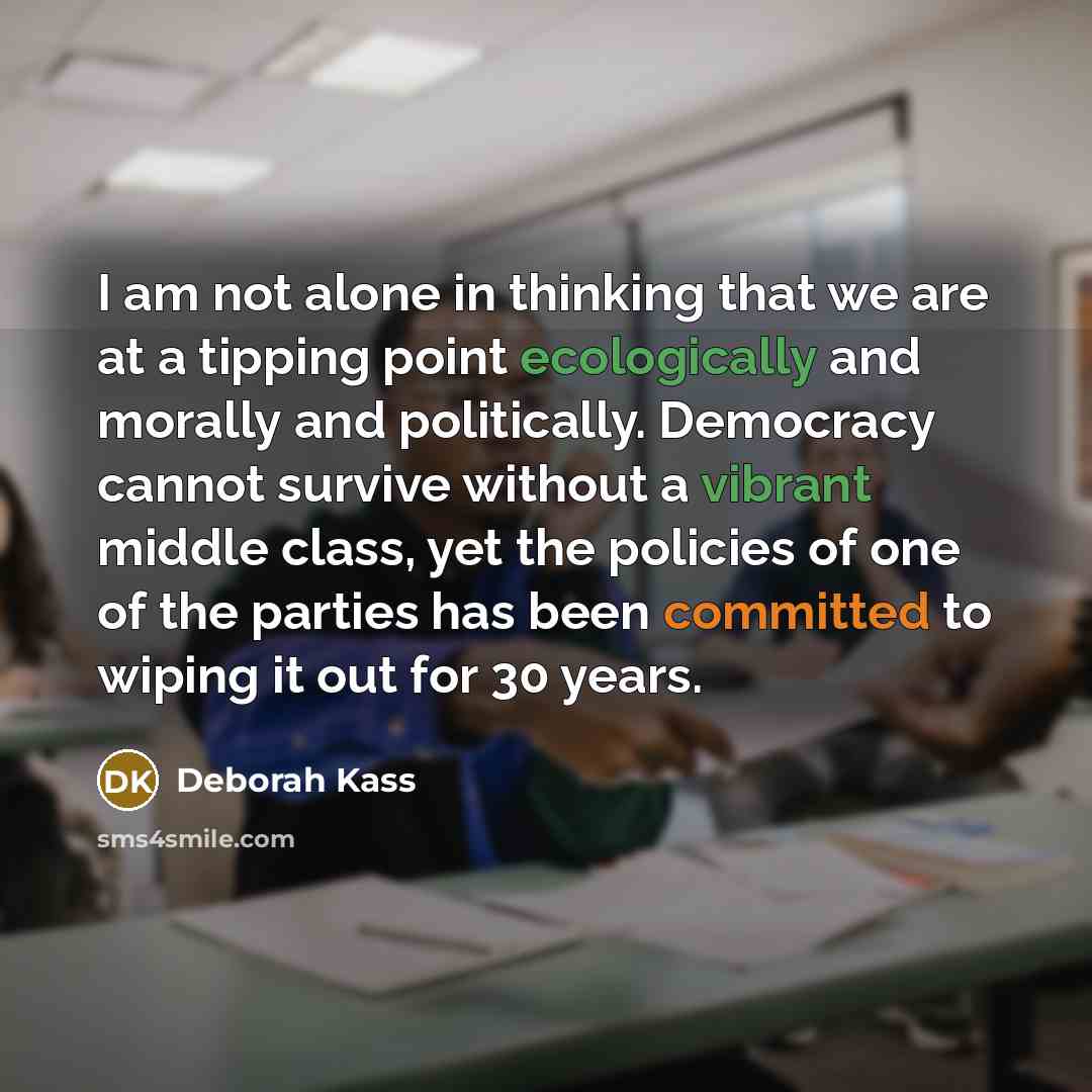 “I am not alone in thinking that we are at a tipping point ecologically and morally and politically. Democracy cannot survive without a vibrant middle class, yet the policies of one of the parties has been committed to wiping it out for 30 years.” quote by Deborah Kass