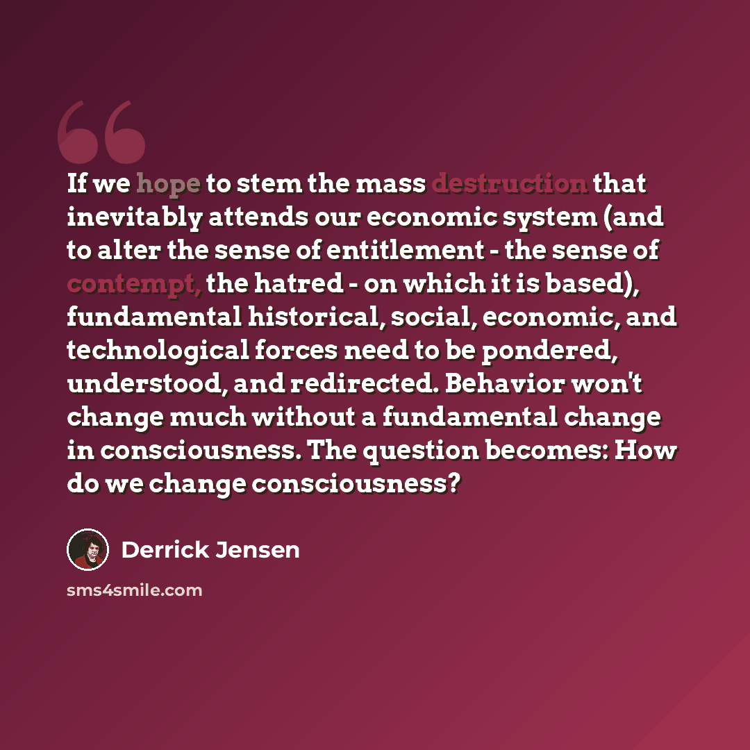 “If we hope to stem the mass destruction that inevitably attends our economic system (and to alter the sense of entitlement - the sense of contempt, the hatred - on which it is based), fundamental historical, social, economic, and technological forces need to be pondered, understood, and…” quote by Derrick Jensen