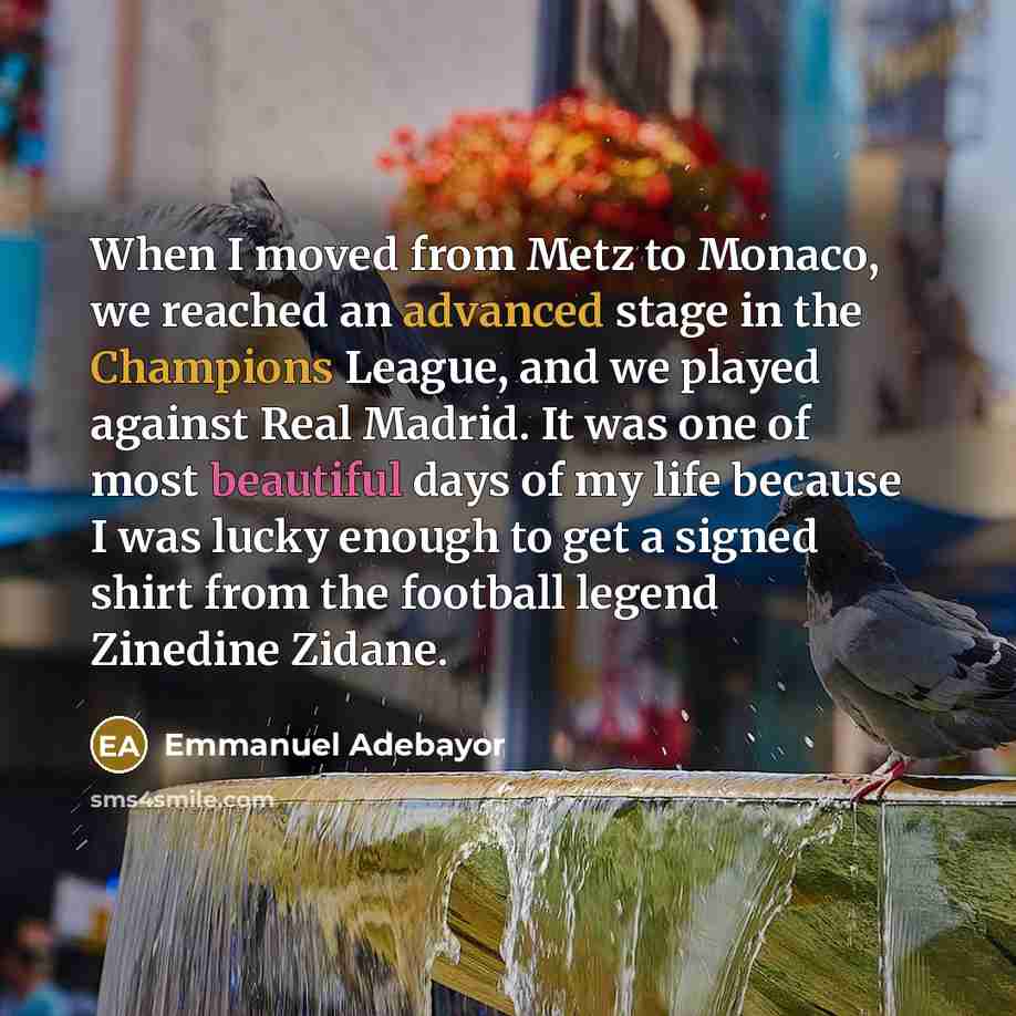 “When I moved from Metz to Monaco, we reached an advanced stage in the Champions League, and we played against Real Madrid. It was one of most beautiful days of my life because I was lucky enough to get a signed shirt from the football legend Zinedine Zidane.” quote by Emmanuel Adebayor