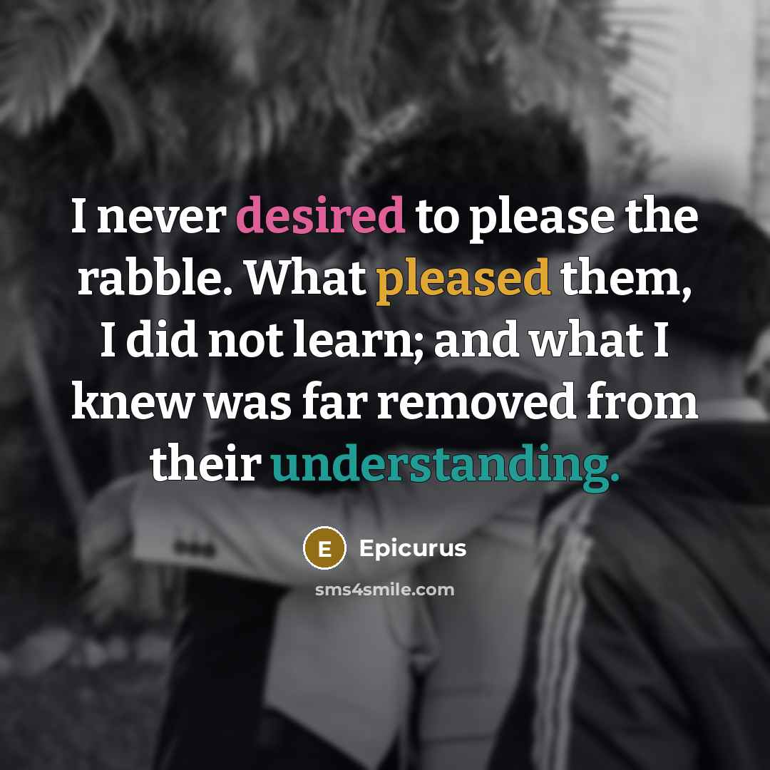 “I never desired to please the rabble. What pleased them, I did not learn; and what I knew was far removed from their understanding.” quote by Epicurus