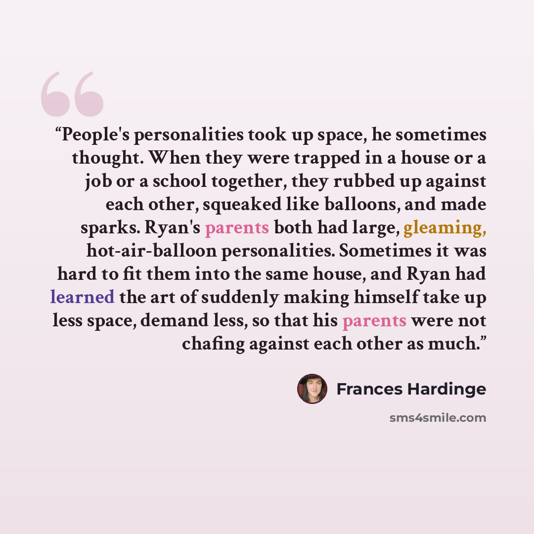 “People's personalities took up space, he sometimes thought. When they were trapped in a house or a job or a school together, they rubbed up against each other, squeaked like balloons, and made sparks. Ryan's parents both had large, gleaming, hot-air-balloon personalities. Sometimes it was hard to…” quote by Frances Hardinge