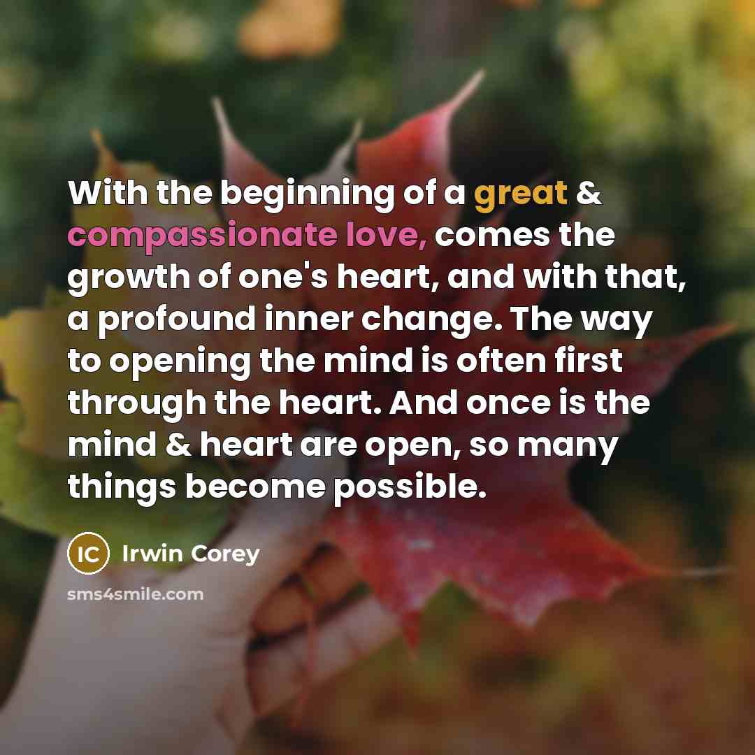“With the beginning of a great & compassionate love, comes the growth of one's heart, and with that, a profound inner change. The way to opening the mind is often first through the heart. And once is the mind & heart are open, so many things become possible.” quote by Irwin Corey