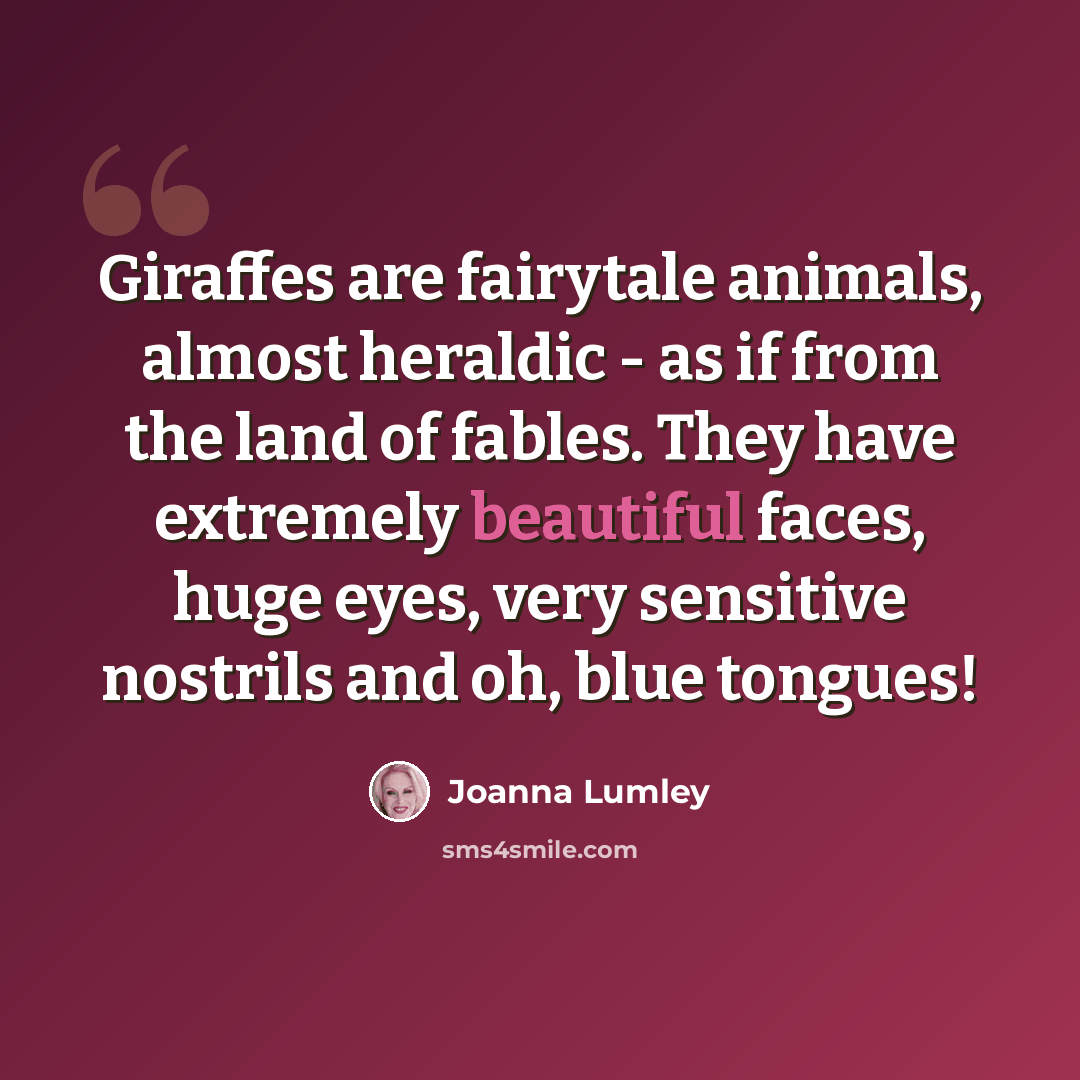 “Giraffes are fairytale animals, almost heraldic - as if from the land of fables. They have extremely beautiful faces, huge eyes, very sensitive nostrils and oh, blue tongues!” quote by Joanna Lumley