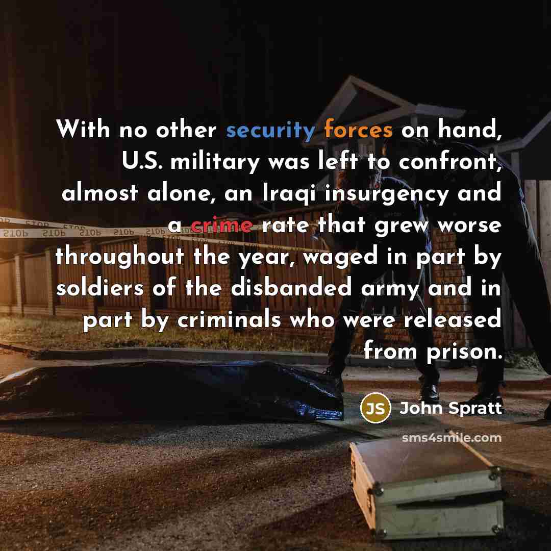 “With no other security forces on hand, U.S. military was left to confront, almost alone, an Iraqi insurgency and a crime rate that grew worse throughout the year, waged in part by soldiers of the disbanded army and in part by criminals who were released from prison.” quote by John Spratt