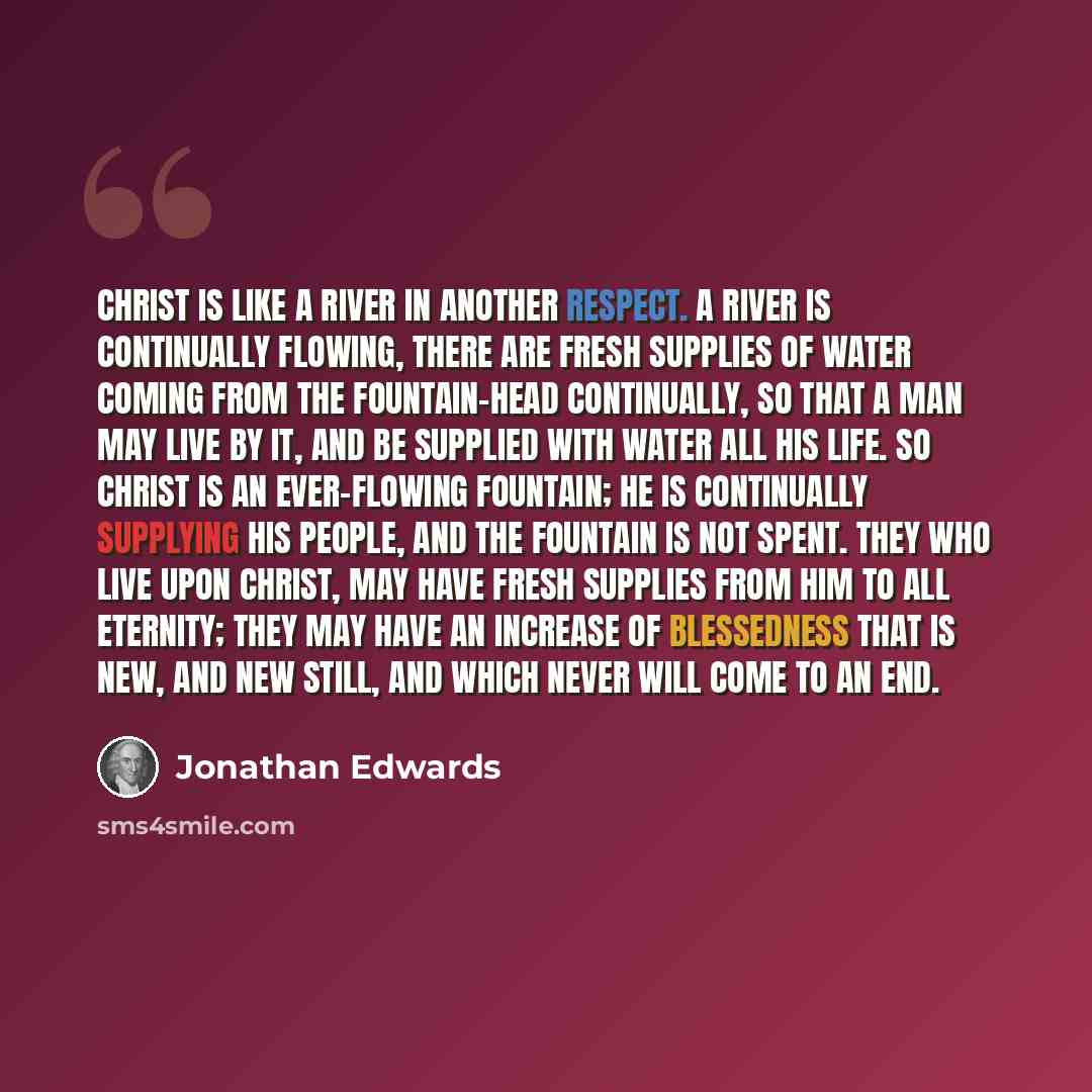 “Christ is like a river in another respect. A river is continually flowing, there are fresh supplies of water coming from the fountain-head continually, so that a man may live by it, and be supplied with water all his life. So Christ is an ever-flowing fountain; he is continually supplying his…” quote by Jonathan Edwards