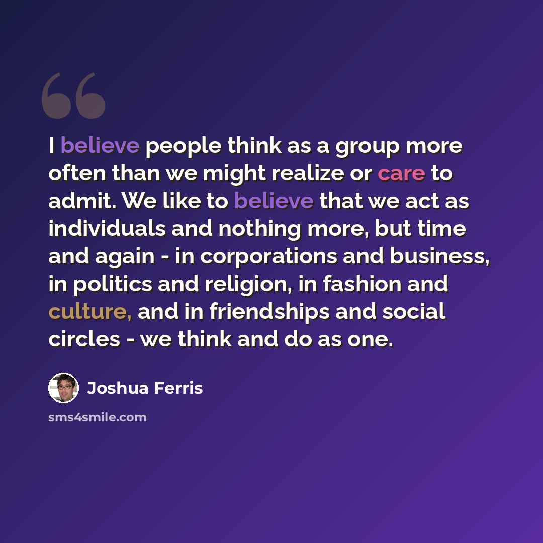 “I believe people think as a group more often than we might realize or care to admit. We like to believe that we act as individuals and nothing more, but time and again - in corporations and business, in politics and religion, in fashion and culture, and in friendships and social circles - we think…” quote by Joshua Ferris