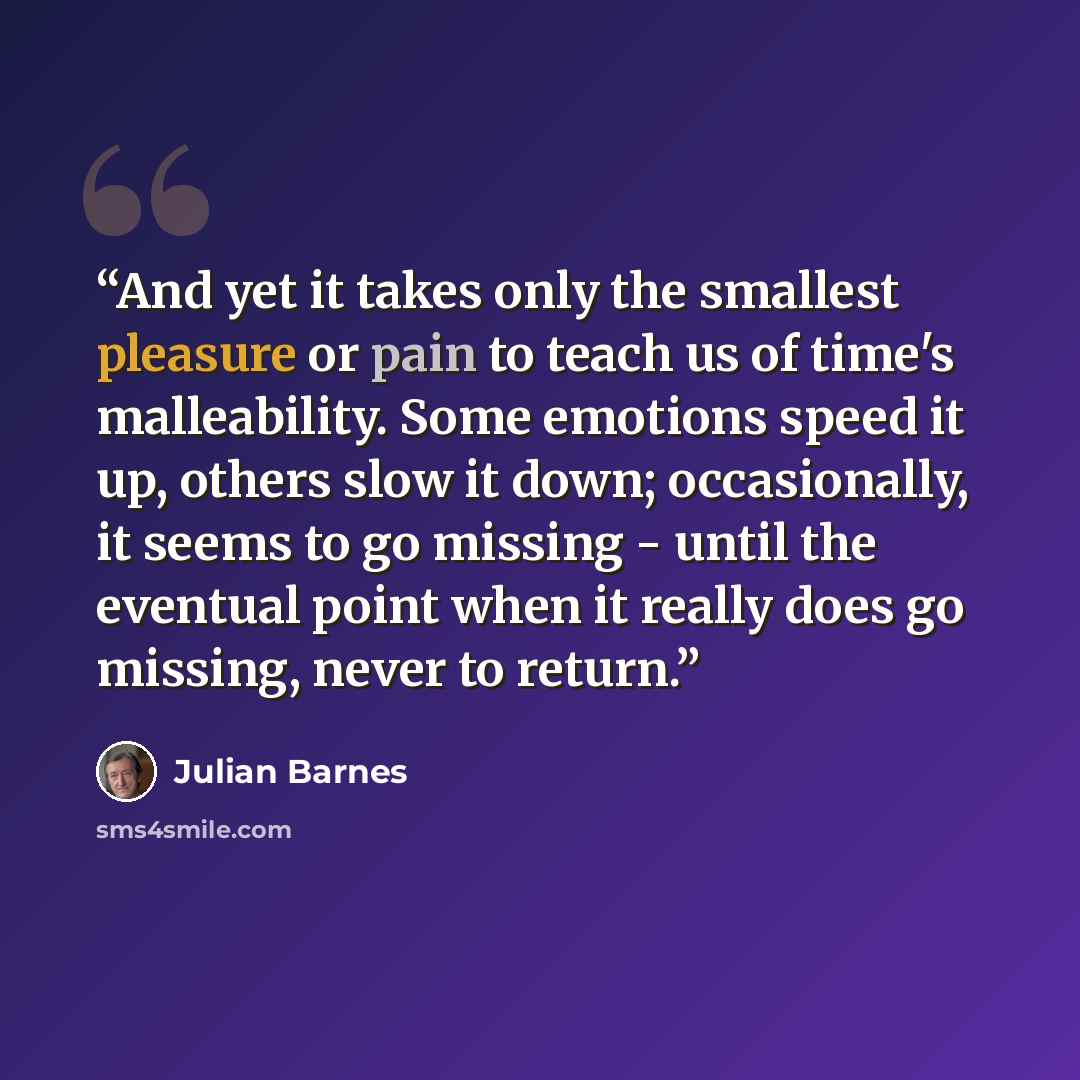 “And yet it takes only the smallest pleasure or pain to teach us of time's malleability. Some emotions speed it up, others slow it down; occasionally, it seems to go missing - until the eventual point when it really does go missing, never to return.” quote by Julian Barnes