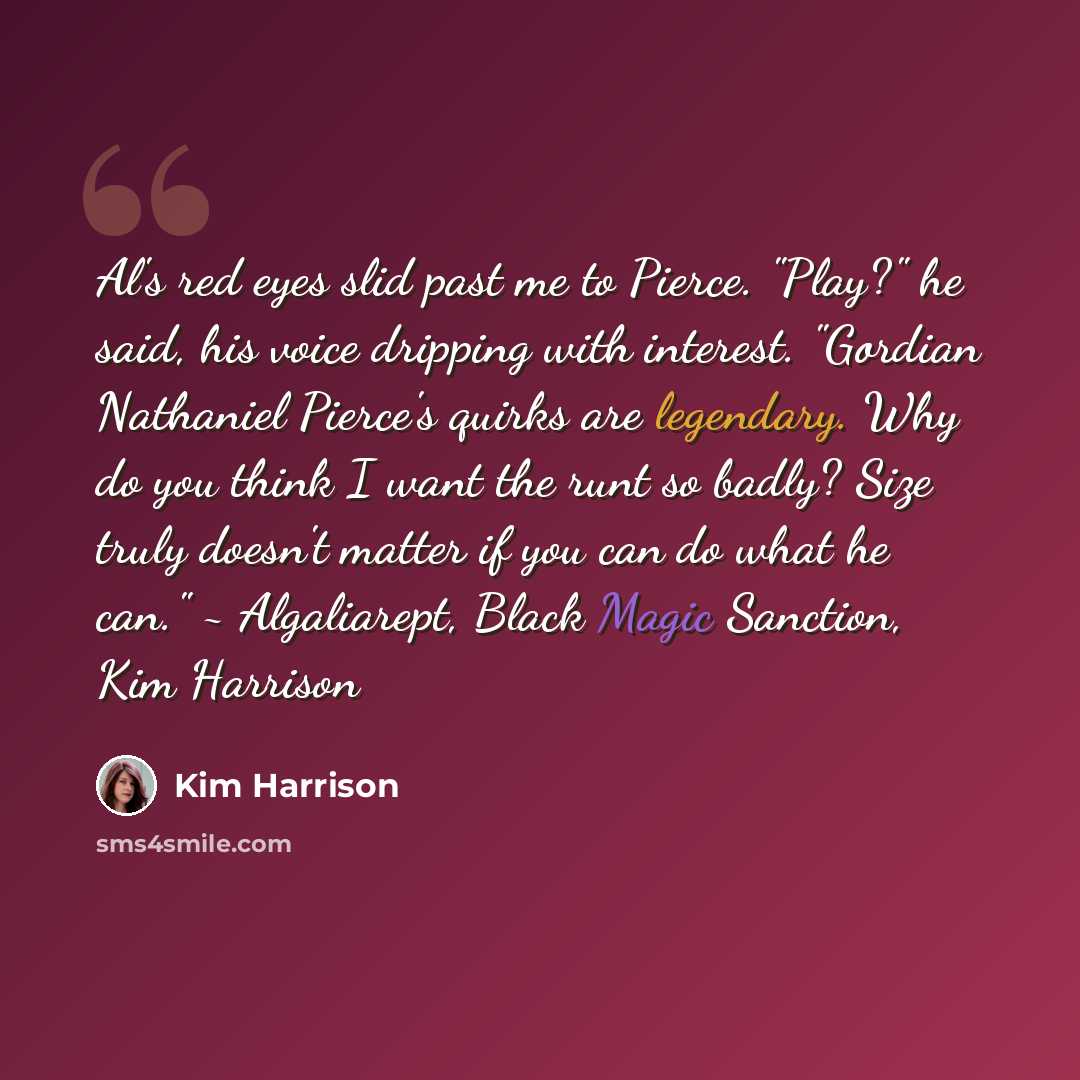 “Al's red eyes slid past me to Pierce. "Play?" he said, his voice dripping with interest. "Gordian Nathaniel Pierce's quirks are legendary. Why do you think I want the runt so badly? Size truly doesn't matter if you can do what he can." ~ Algaliarept, Black Magic Sanction, Kim Harrison” quote by Kim Harrison