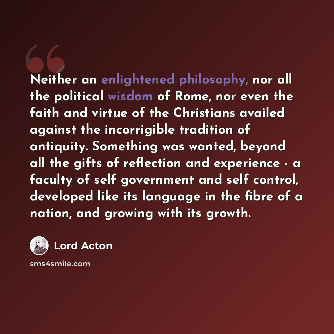“Neither an enlightened philosophy, nor all the political wisdom of Rome, nor even the faith and virtue of the Christians availed against the incorrigible tradition of antiquity. Something was wanted, beyond all the gifts of reflection and experience - a faculty of self government and self control…” quote by Lord Acton