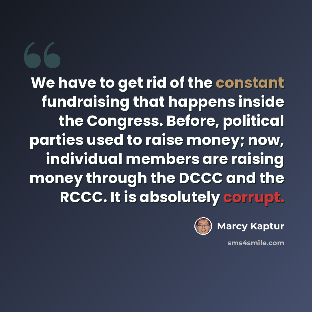 “We have to get rid of the constant fundraising that happens inside the Congress. Before, political parties used to raise money; now, individual members are raising money through the DCCC and the RCCC. It is absolutely corrupt.” quote by Marcy Kaptur