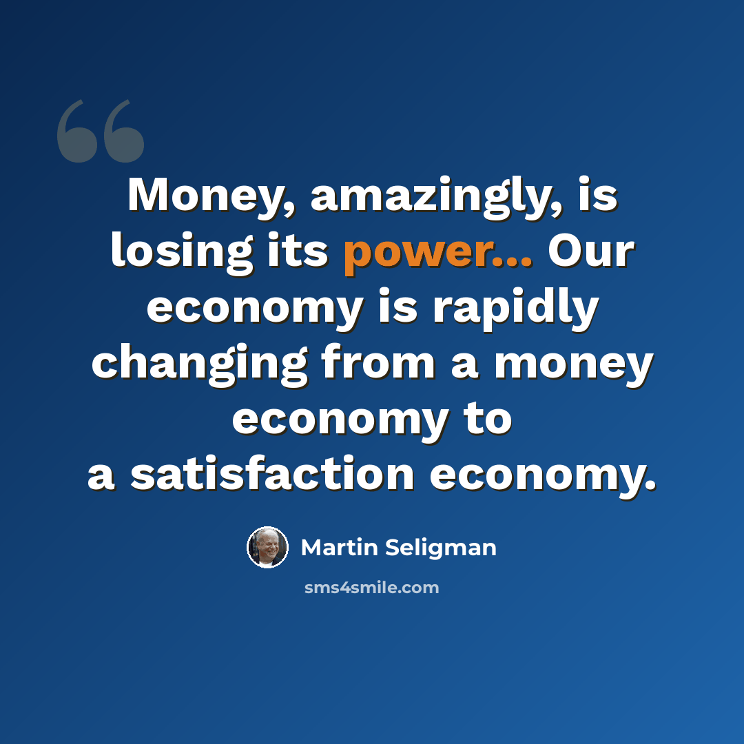 “Money, amazingly, is losing its power... Our economy is rapidly changing from a money economy to a satisfaction economy.” quote by Martin Seligman