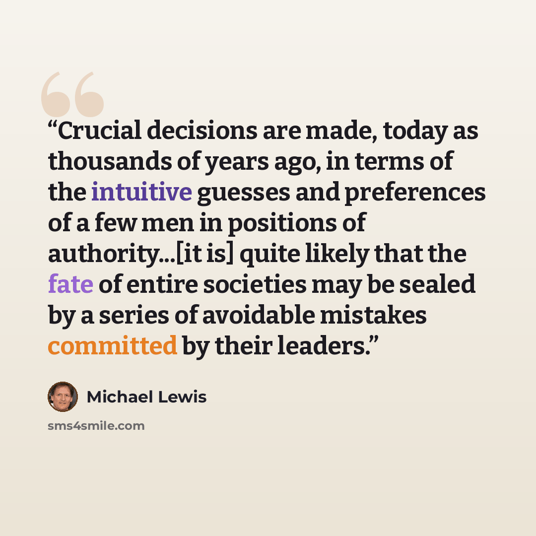 “Crucial decisions are made, today as thousands of years ago, in terms of the intuitive guesses and preferences of a few men in positions of authority...[it is] quite likely that the fate of entire societies may be sealed by a series of avoidable mistakes committed by their leaders.” quote by Michael Lewis