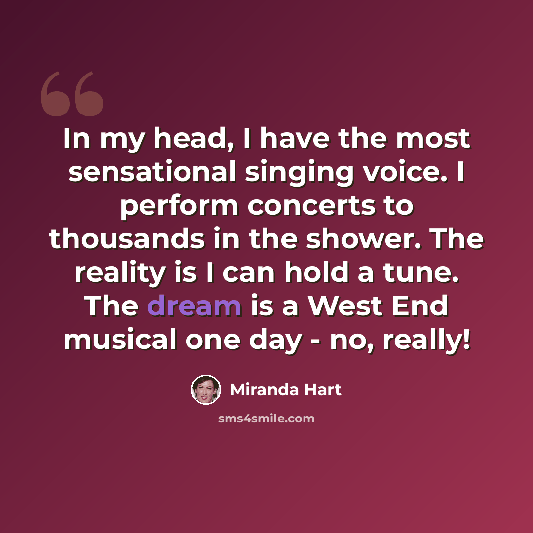 “In my head, I have the most sensational singing voice. I perform concerts to thousands in the shower. The reality is I can hold a tune. The dream is a West End musical one day - no, really!” quote by Miranda Hart