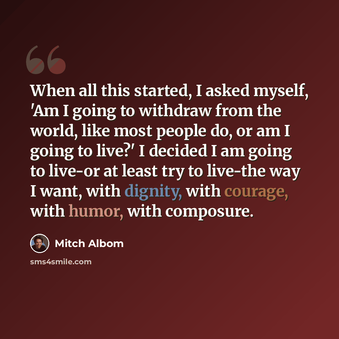 “When all this started, I asked myself, 'Am I going to withdraw from the world, like most people do, or am I going to live?' I decided I am going to live-or at least try to live-the way I want, with dignity, with courage, with humor, with composure.” quote by Mitch Albom