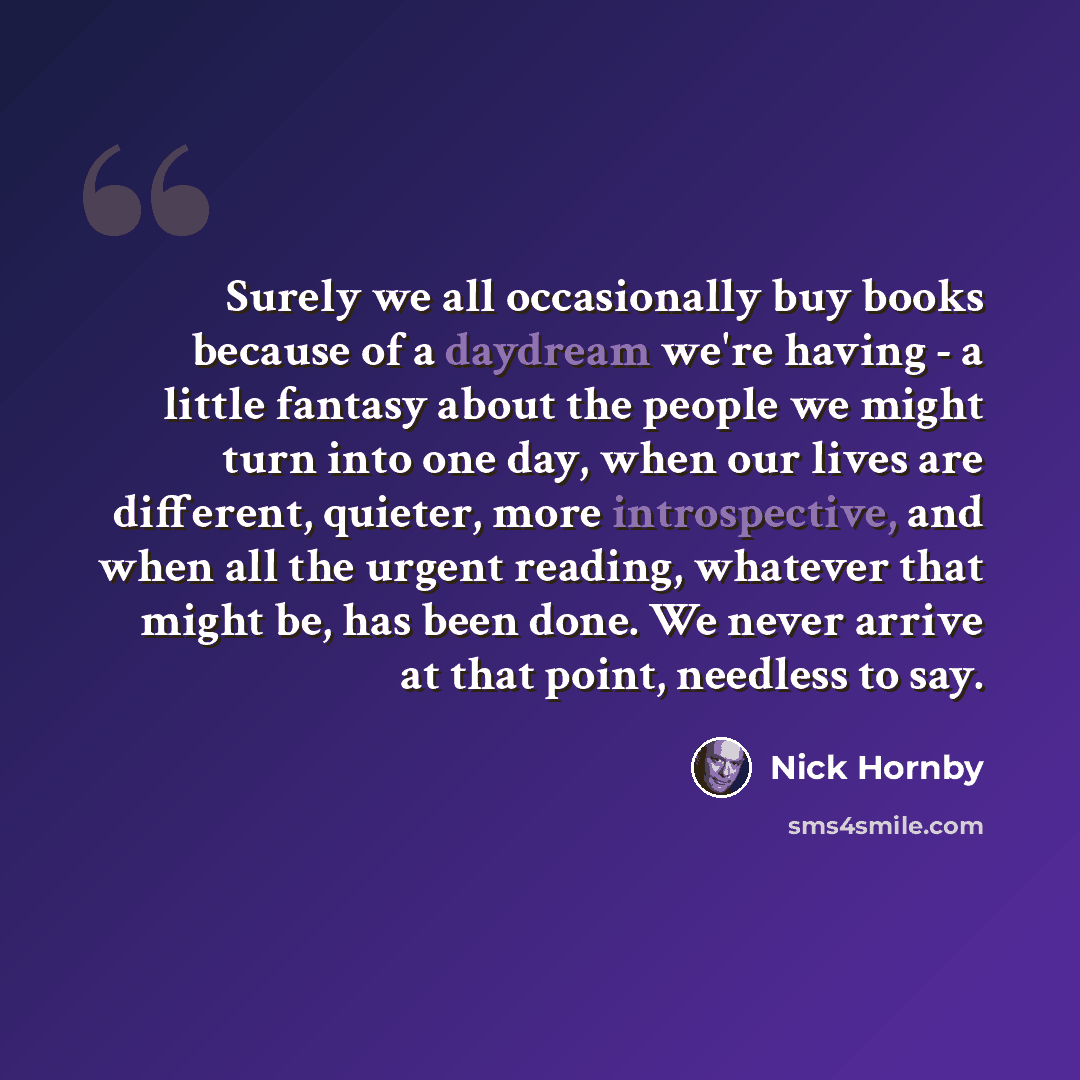 “Surely we all occasionally buy books because of a daydream we're having - a little fantasy about the people we might turn into one day, when our lives are different, quieter, more introspective, and when all the urgent reading, whatever that might be, has been done. We never arrive at that point…” quote by Nick Hornby