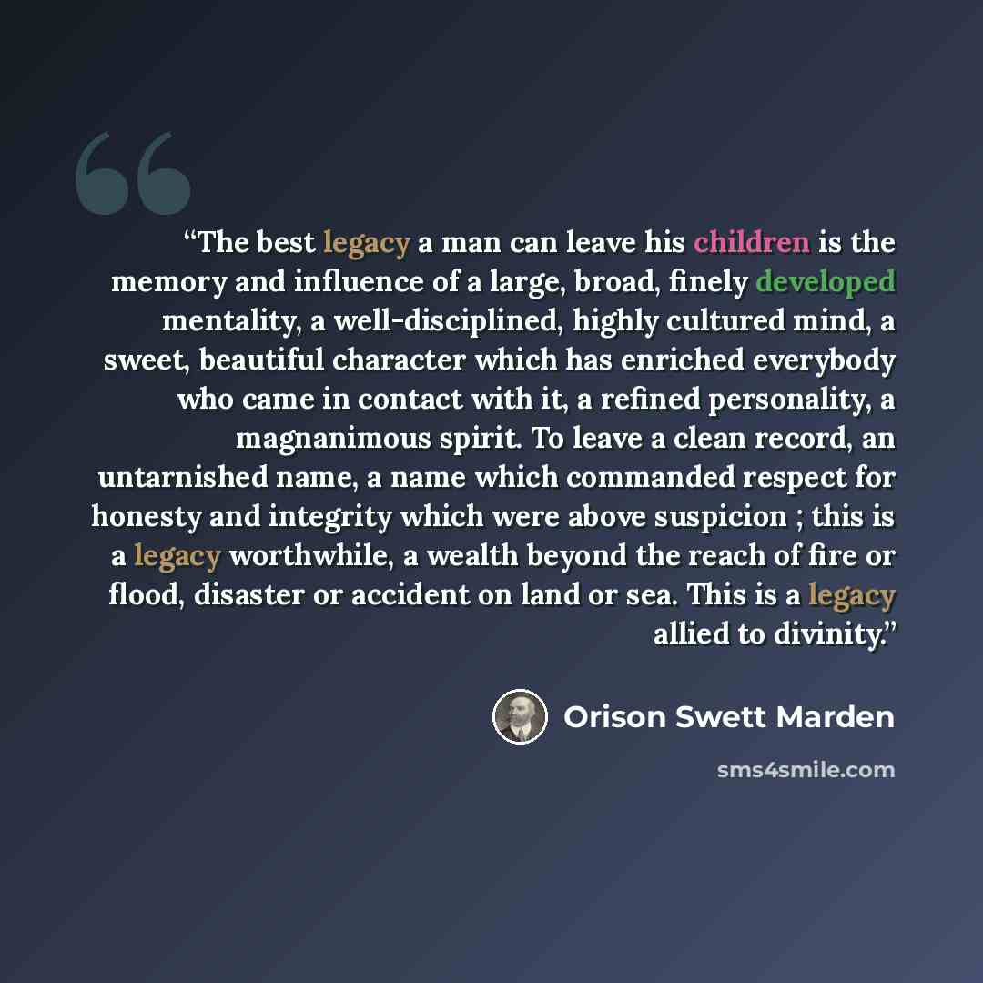 “The best legacy a man can leave his children is the memory and influence of a large, broad, finely developed mentality, a well-disciplined, highly cultured mind, a sweet, beautiful character which has enriched everybody who came in contact with it, a refined personality, a magnanimous spirit. To…” quote by Orison Swett Marden