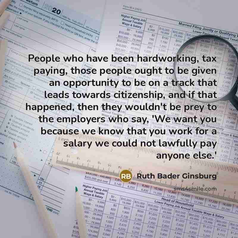 “People who have been hardworking, tax paying, those people ought to be given an opportunity to be on a track that leads towards citizenship, and if that happened, then they wouldn't be prey to the employers who say, 'We want you because we know that you work for a salary we could not lawfully pay…” quote by Ruth Bader Ginsburg