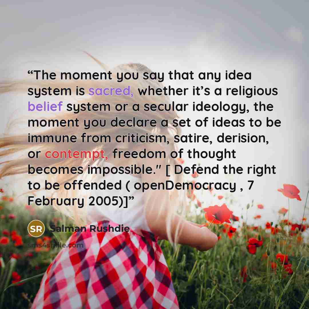 “The moment you say that any idea system is sacred, whether it’s a religious belief system or a secular ideology, the moment you declare a set of ideas to be immune from criticism, satire, derision, or contempt, freedom of thought becomes impossible." [ Defend the right to be offended (…” quote by Salman Rushdie