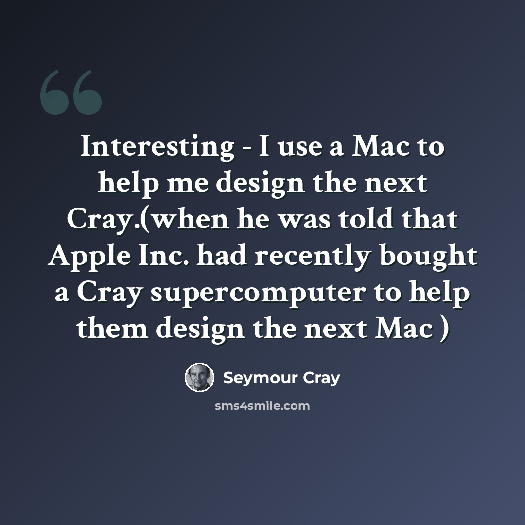 “Interesting - I use a Mac to help me design the next Cray.(when he was told that Apple Inc. had recently bought a Cray supercomputer to help them design the next Mac )” quote by Seymour Cray