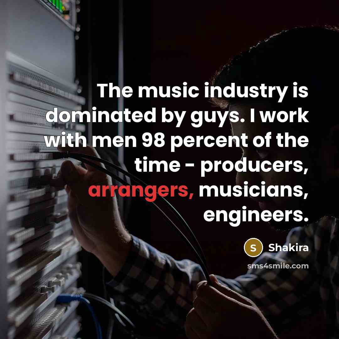 “The music industry is dominated by guys. I work with men 98 percent of the time - producers, arrangers, musicians, engineers.” quote by Shakira