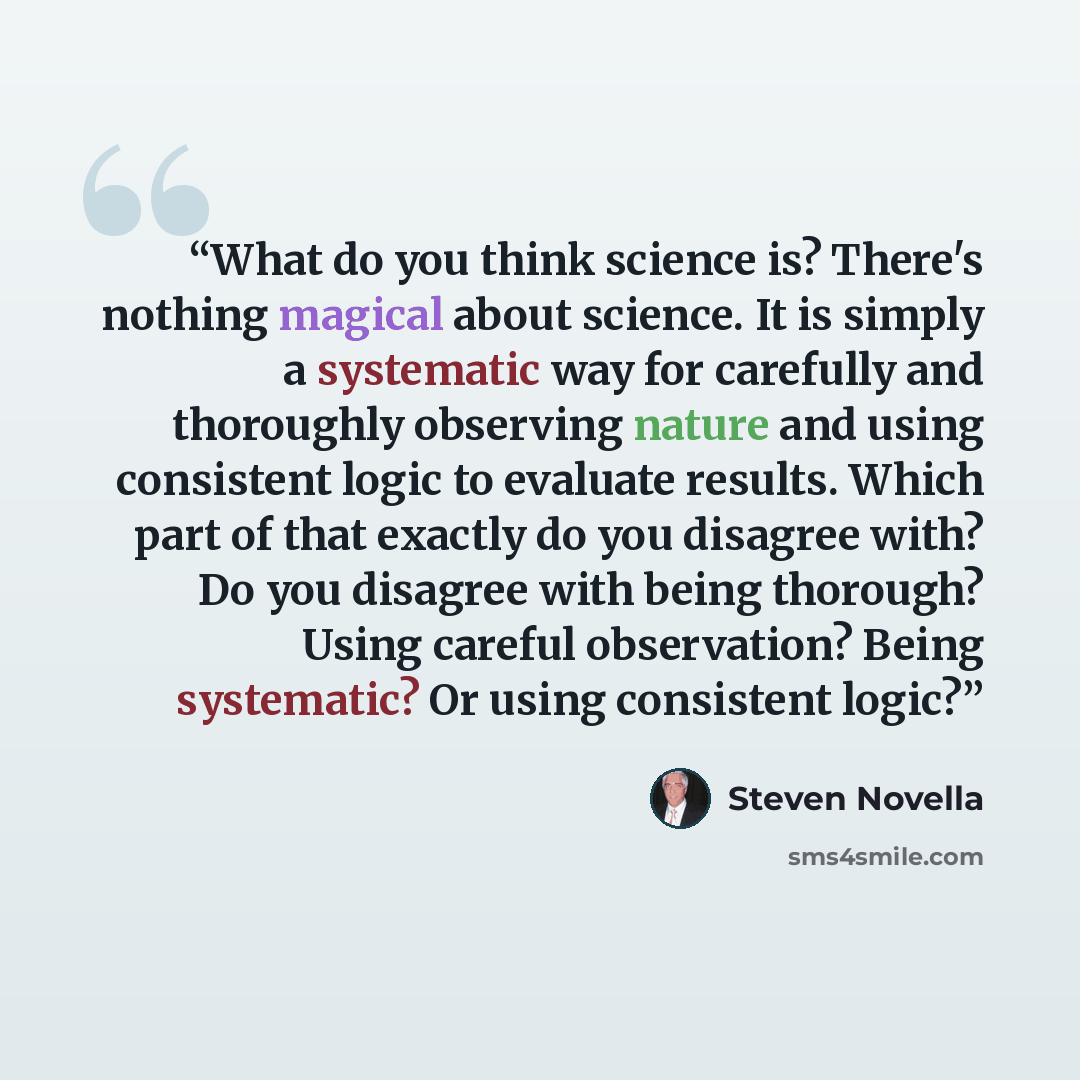“What do you think science is? There's nothing magical about science. It is simply a systematic way for carefully and thoroughly observing nature and using consistent logic to evaluate results. Which part of that exactly do you disagree with? Do you disagree with being thorough? Using careful…” quote by Steven Novella