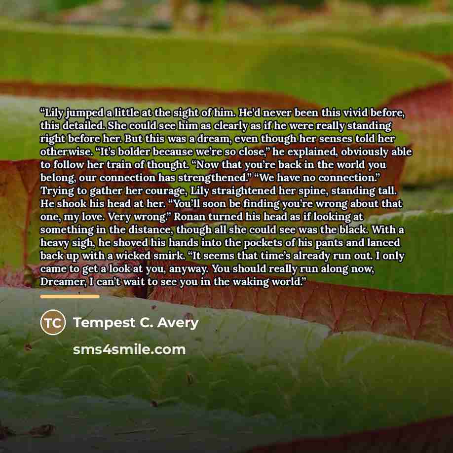 “Lily jumped a little at the sight of him. He’d never been this vivid before, this detailed. She could see him as clearly as if he were really standing right before her. But this was a dream, even though her senses told her otherwise. “It’s bolder because we’re so close,” he explained, obviously…” quote by Tempest C. Avery