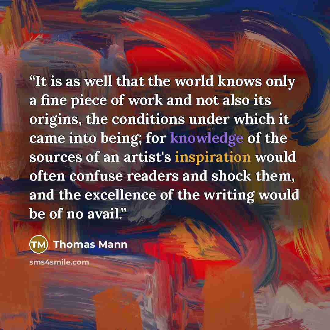 “It is as well that the world knows only a fine piece of work and not also its origins, the conditions under which it came into being; for knowledge of the sources of an artist's inspiration would often confuse readers and shock them, and the excellence of the writing would be of no avail.” quote by Thomas Mann