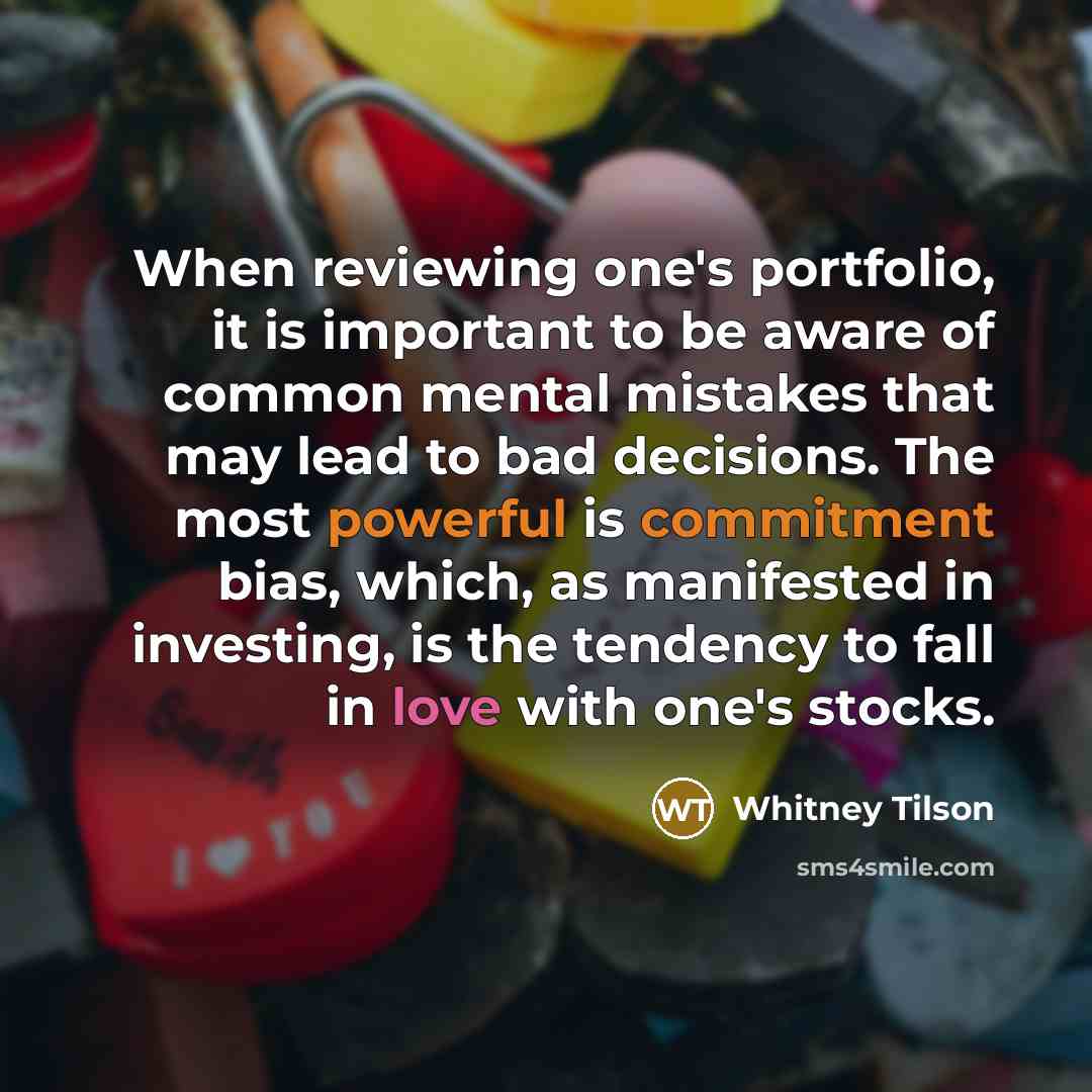 “When reviewing one's portfolio, it is important to be aware of common mental mistakes that may lead to bad decisions. The most powerful is commitment bias, which, as manifested in investing, is the tendency to fall in love with one's stocks.” quote by Whitney Tilson