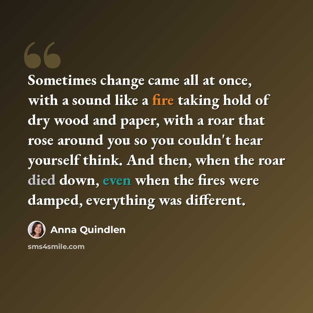 “Sometimes change came all at once, with a sound like a fire taking hold of dry wood and paper, with a roar that rose around you so you couldn't hear yourself think. And then, when the roar died down, even when the fires were damped, everything was different.” quote by Anna Quindlen