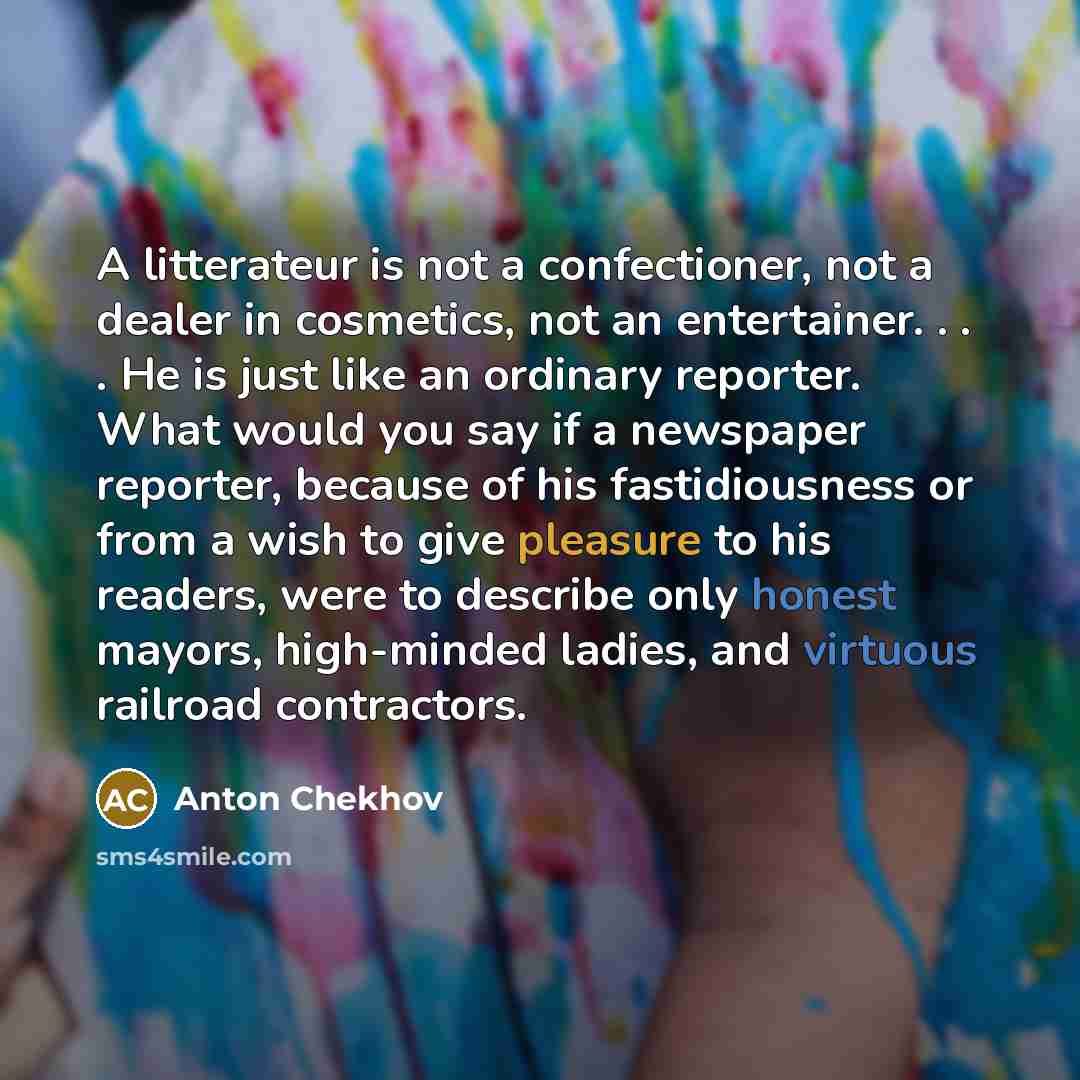 “A litterateur is not a confectioner, not a dealer in cosmetics, not an entertainer. . . . He is just like an ordinary reporter. What would you say if a newspaper reporter, because of his fastidiousness or from a wish to give pleasure to his readers, were to describe only honest mayors, high-minded…” quote by Anton Chekhov