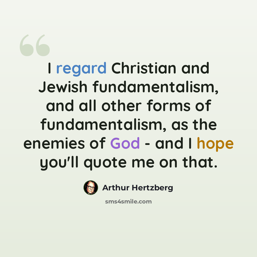 “I regard Christian and Jewish fundamentalism, and all other forms of fundamentalism, as the enemies of God - and I hope you'll quote me on that.” quote by Arthur Hertzberg