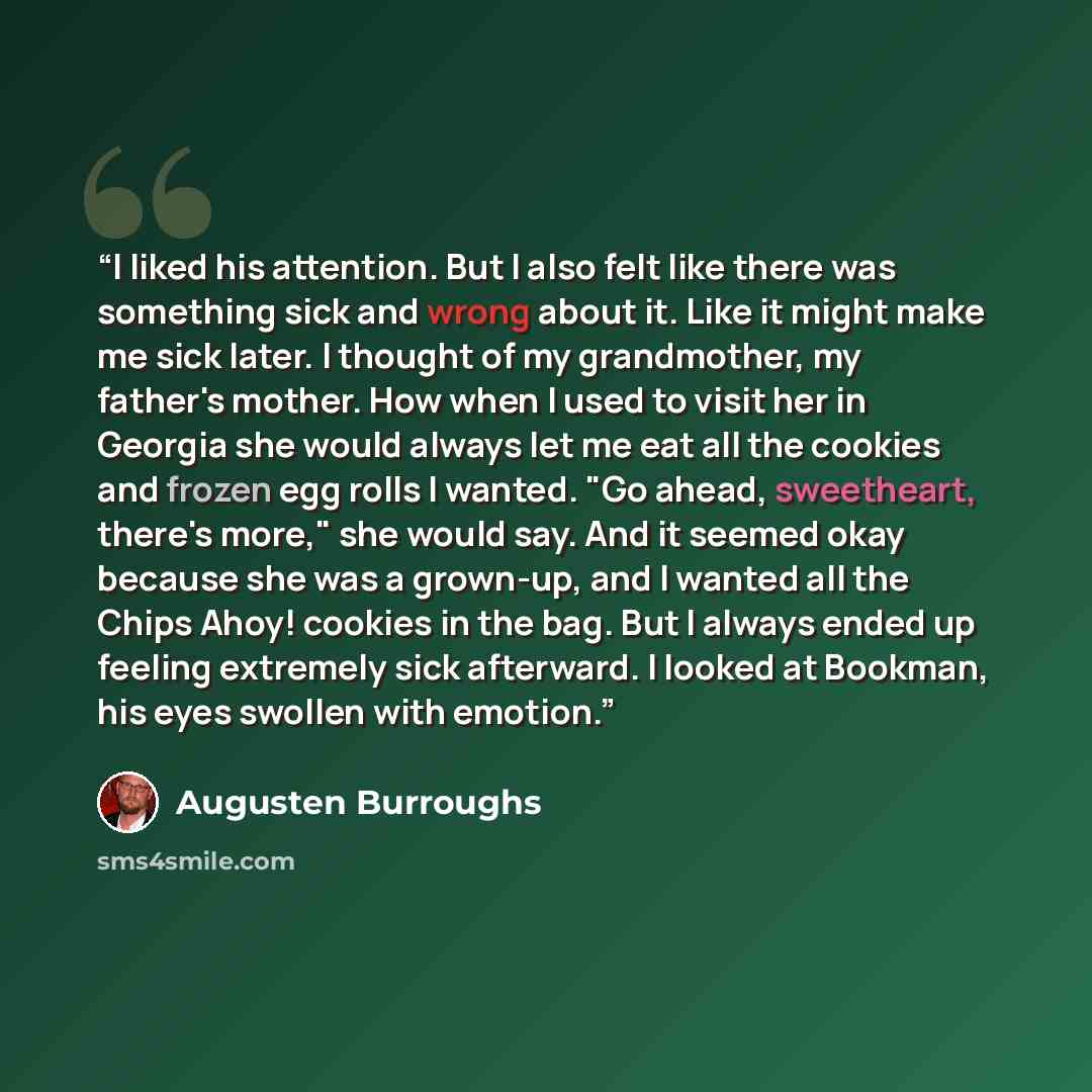 “I liked his attention. But I also felt like there was something sick and wrong about it. Like it might make me sick later. I thought of my grandmother, my father's mother. How when I used to visit her in Georgia she would always let me eat all the cookies and frozen egg rolls I wanted. "Go ahead…” quote by Augusten Burroughs
