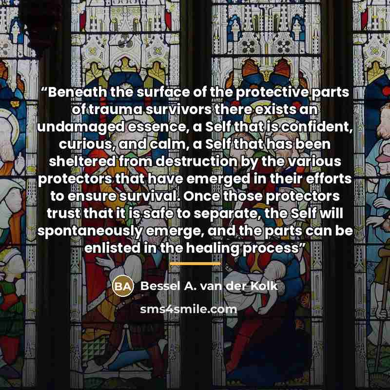 “Beneath the surface of the protective parts of trauma survivors there exists an undamaged essence, a Self that is confident, curious, and calm, a Self that has been sheltered from destruction by the various protectors that have emerged in their efforts to ensure survival. Once those protectors…” quote by Bessel A. van der Kolk