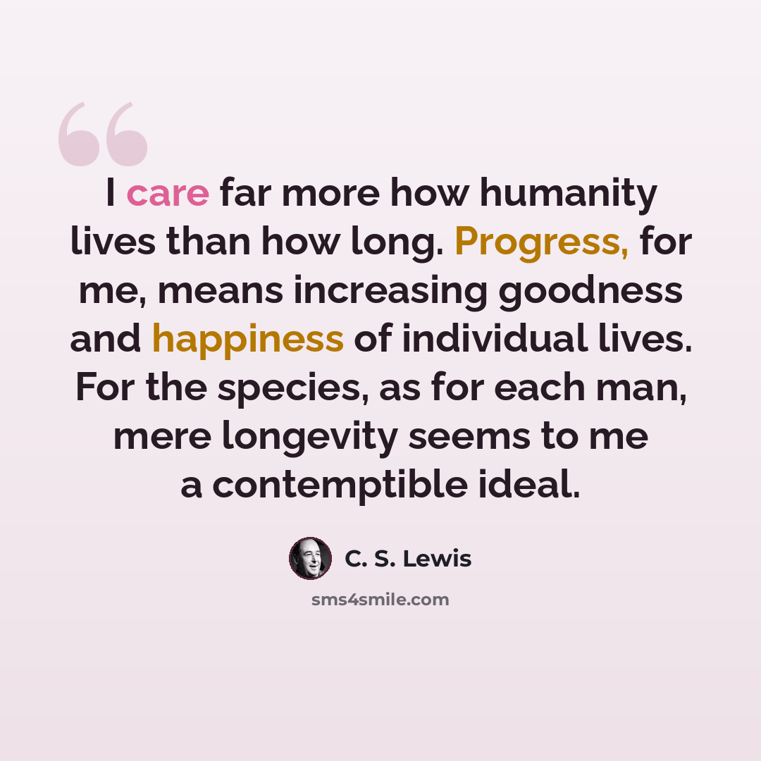 “I care far more how humanity lives than how long. Progress, for me, means increasing goodness and happiness of individual lives. For the species, as for each man, mere longevity seems to me a contemptible ideal.” quote by C. S. Lewis
