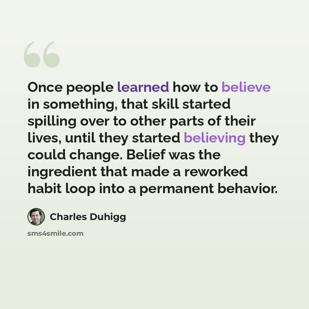 “Once people learned how to believe in something, that skill started spilling over to other parts of their lives, until they started believing they could change. Belief was the ingredient that made a reworked habit loop into a permanent behavior.” quote by Charles Duhigg