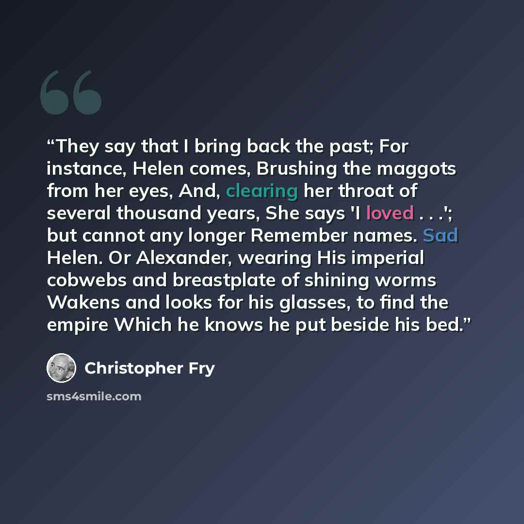 “They say that I bring back the past; For instance, Helen comes, Brushing the maggots from her eyes, And, clearing her throat of several thousand years, She says 'I loved . . .'; but cannot any longer Remember names. Sad Helen. Or Alexander, wearing His imperial cobwebs and breastplate of shining…” quote by Christopher Fry