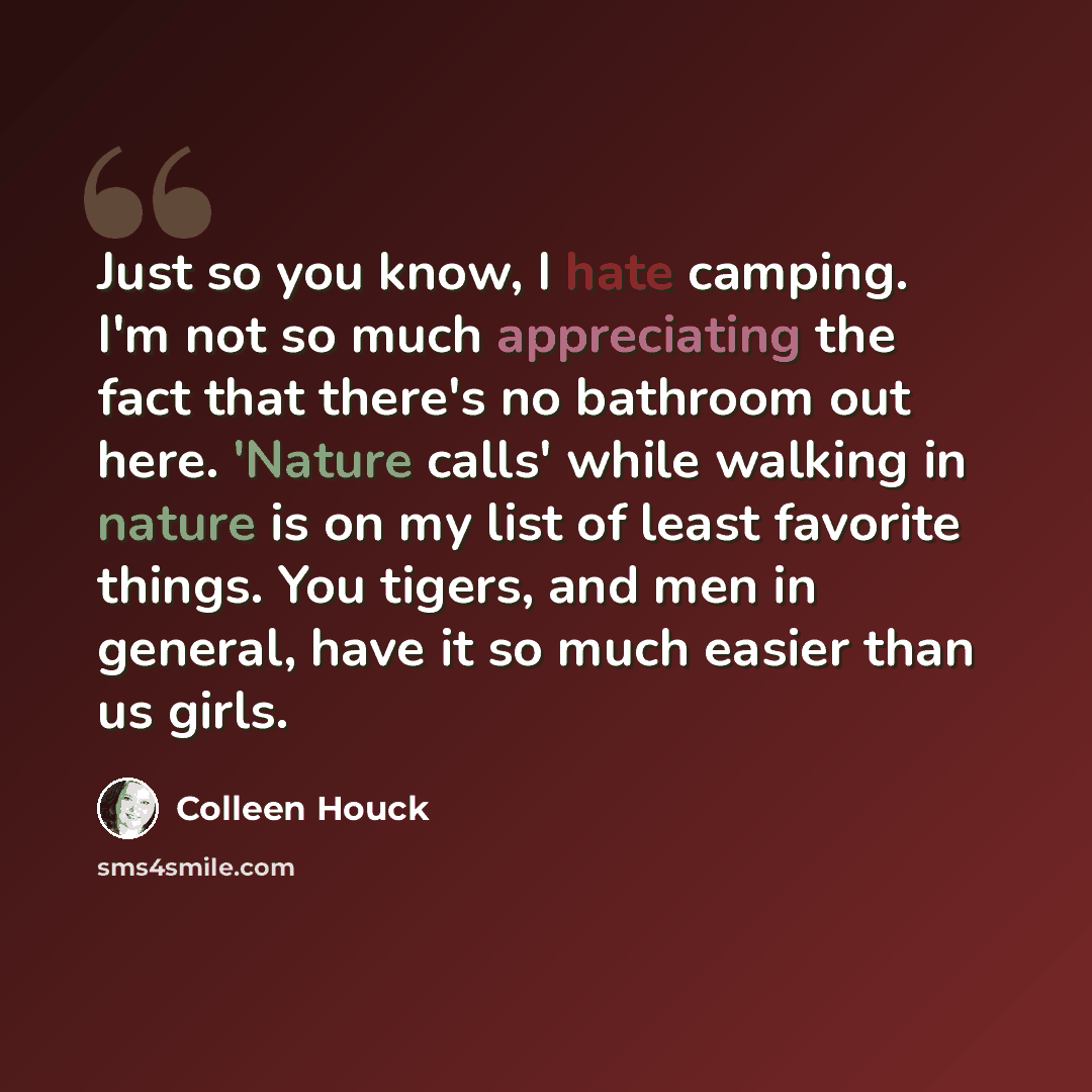 “Just so you know, I hate camping. I'm not so much appreciating the fact that there's no bathroom out here. 'Nature calls' while walking in nature is on my list of least favorite things. You tigers, and men in general, have it so much easier than us girls.” quote by Colleen Houck