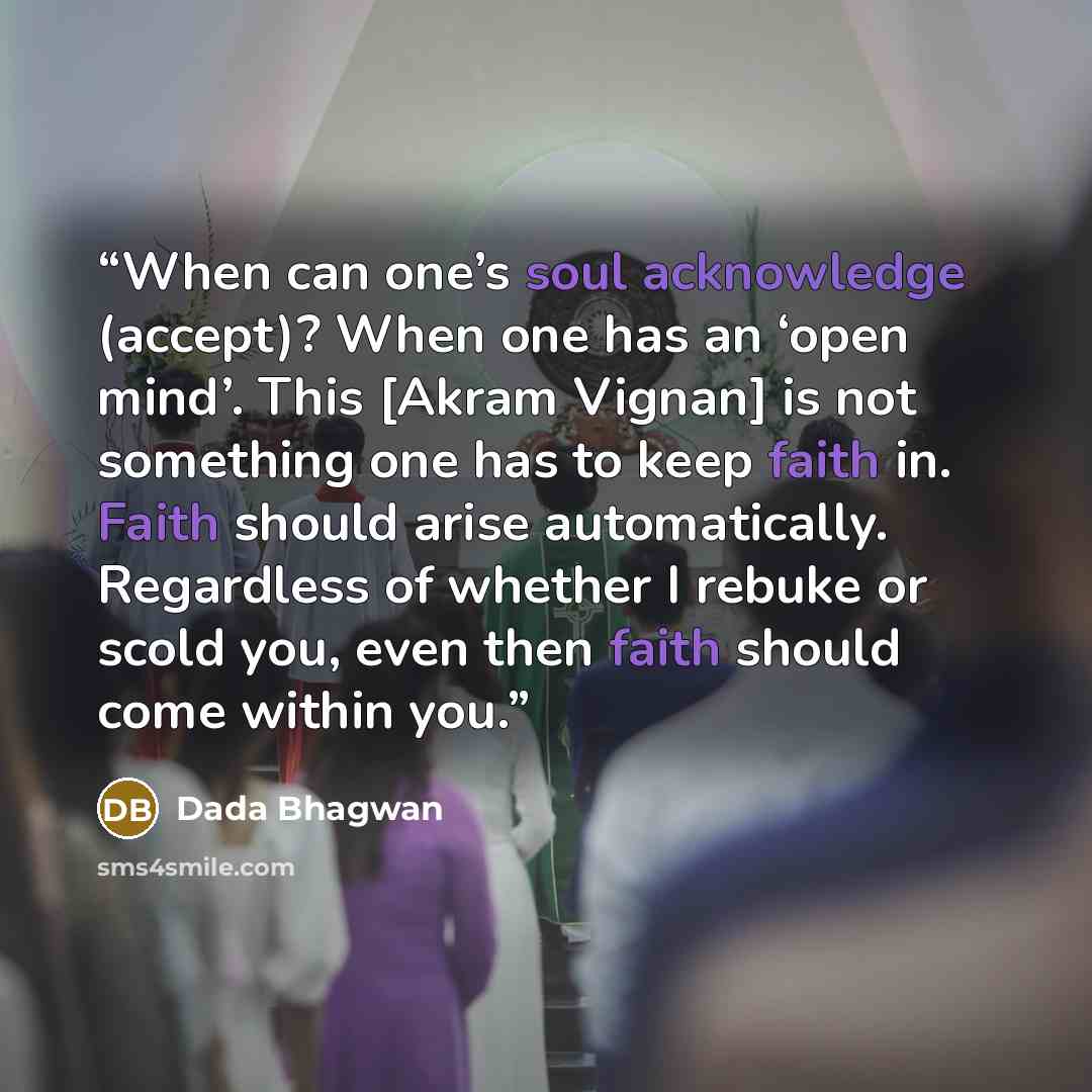“When can one’s soul acknowledge (accept)? When one has an ‘open mind’. This [Akram Vignan] is not something one has to keep faith in. Faith should arise automatically. Regardless of whether I rebuke or scold you, even then faith should come within you.” quote by Dada Bhagwan