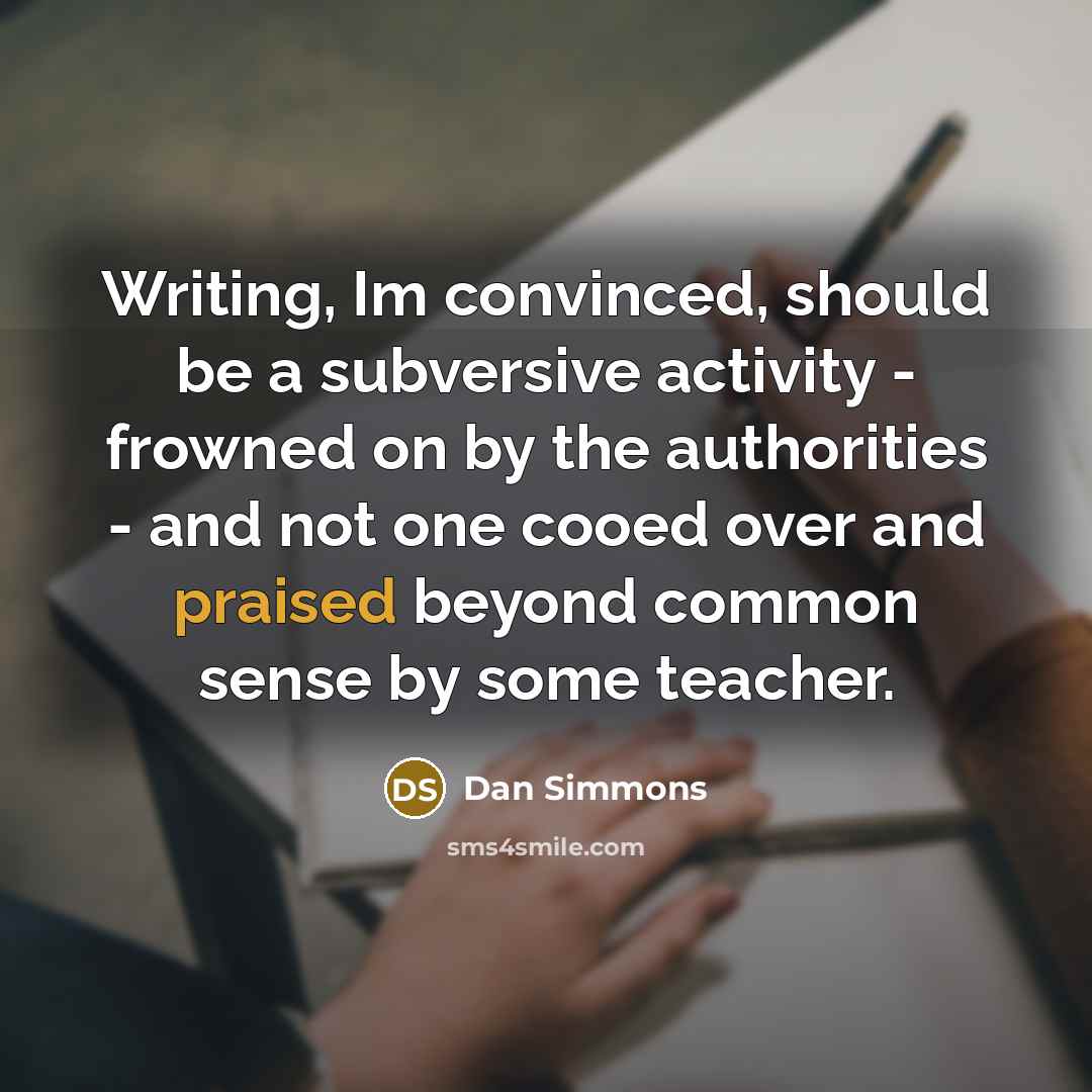 “Writing, Im convinced, should be a subversive activity - frowned on by the authorities - and not one cooed over and praised beyond common sense by some teacher.” quote by Dan Simmons