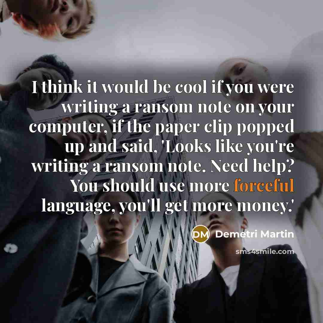 “I think it would be cool if you were writing a ransom note on your computer, if the paper clip popped up and said, 'Looks like you're writing a ransom note. Need help? You should use more forceful language, you'll get more money.'” quote by Demetri Martin
