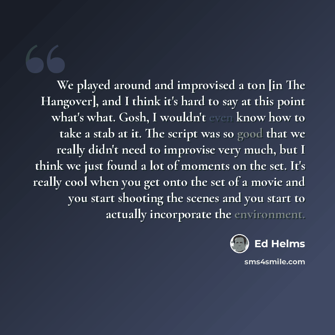 “We played around and improvised a ton [in The Hangover], and I think it's hard to say at this point what's what. Gosh, I wouldn't even know how to take a stab at it. The script was so good that we really didn't need to improvise very much, but I think we just found a lot of moments on the set…” quote by Ed Helms
