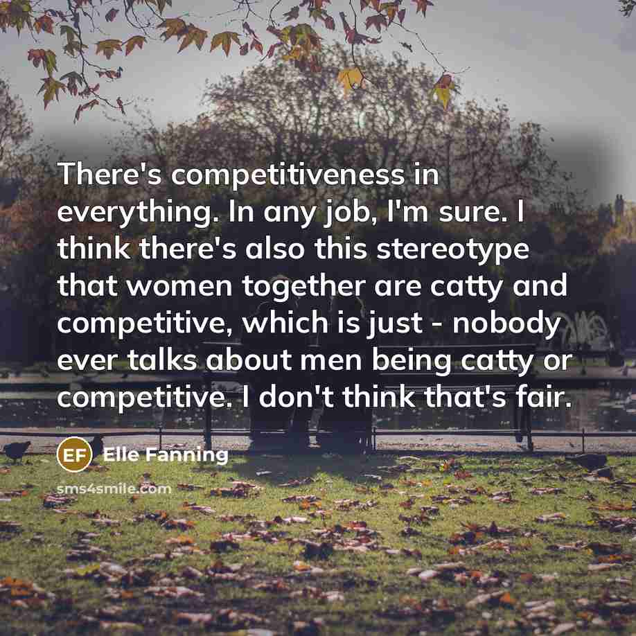 “There's competitiveness in everything. In any job, I'm sure. I think there's also this stereotype that women together are catty and competitive, which is just - nobody ever talks about men being catty or competitive. I don't think that's fair.” quote by Elle Fanning